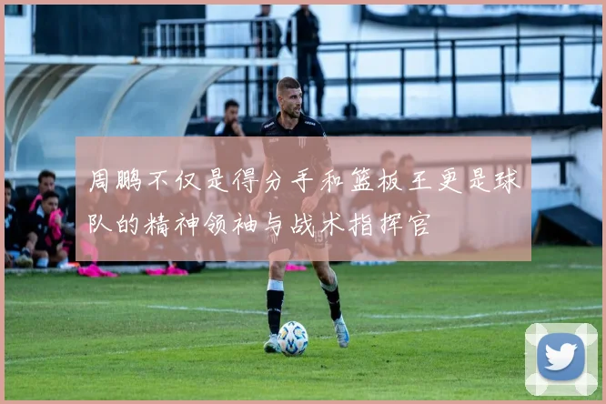 周鹏不仅是得分手和篮板王更是球队的精神领袖与战术指挥官