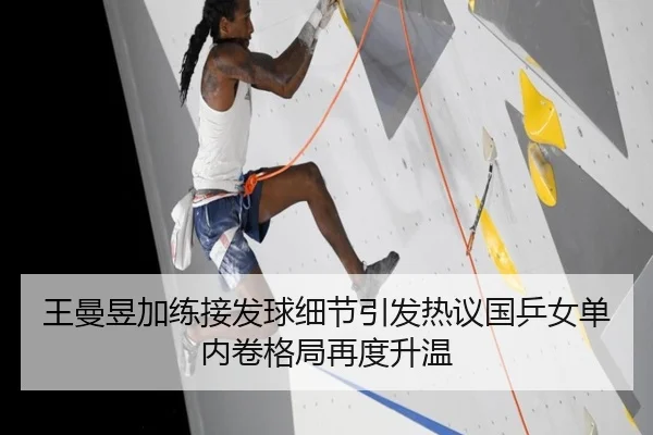 王曼昱加练接发球细节引发热议国乒女单内卷格局再度升温