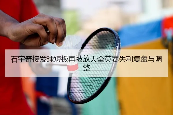 石宇奇接发球短板再被放大全英赛失利复盘与调整
